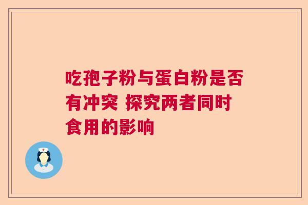 吃孢子粉与蛋白粉是否有冲突 探究两者同时食用的影响 吃孢子粉与蛋白粉是否有冲突 探究两者同时食用的影响