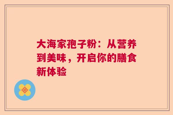 大海家孢子粉:从营养到美味,开启你的膳食新体验 大海家孢子粉:从营养到美味,开启你的膳食新体验