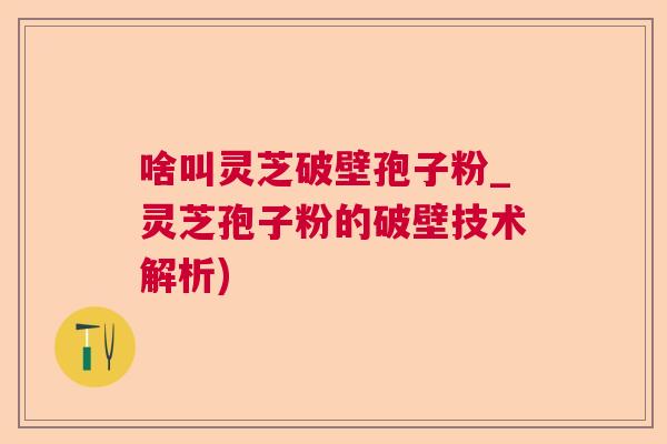 啥叫灵芝破壁孢子粉_灵芝孢子粉的破壁技术解析) 啥叫灵芝破壁孢子粉_灵芝孢子粉的破壁技术解析)