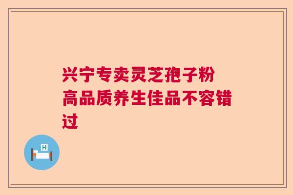 兴宁专卖灵芝孢子粉 高品质养生佳品不容错过 兴宁专卖灵芝孢子粉 高品质养生佳品不容错过