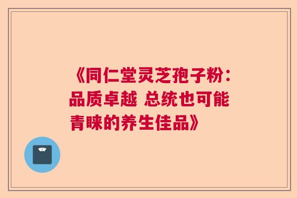 《同仁堂灵芝孢子粉:品质卓越 总统也可能青睐的养生佳品》 《同仁堂灵芝孢子粉:品质卓越 总统也可能青睐的养生佳品》
