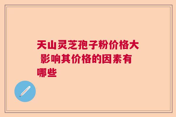 天山灵芝孢子粉价格大 影响其价格的因素有哪些 天山灵芝孢子粉价格大 影响其价格的因素有哪些