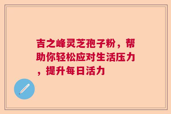 吉之峰灵芝孢子粉,帮助你轻松应对生活压力,提升每日活力 吉之峰灵芝孢子粉,帮助你轻松应对生活压力,提升每日活力