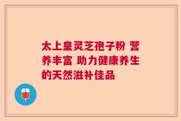 太上皇灵芝孢子粉 营养丰富 助力健康养生的天然滋补佳品 太上皇灵芝孢子粉 营养丰富 助力健康养生的天然滋补佳品