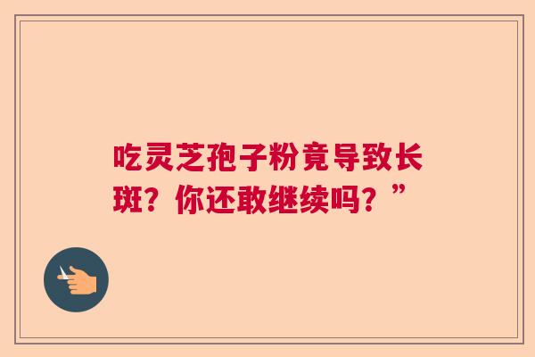 吃灵芝孢子粉竟导致长斑?你还敢继续吗?” 吃灵芝孢子粉竟导致长斑?你还敢继续吗?”