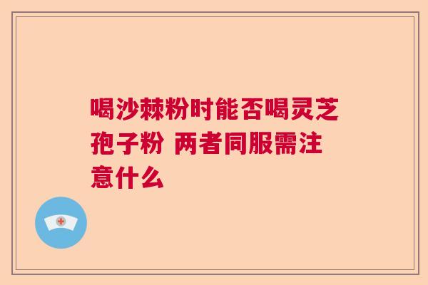 喝沙棘粉时能否喝灵芝孢子粉 两者同服需注意什么