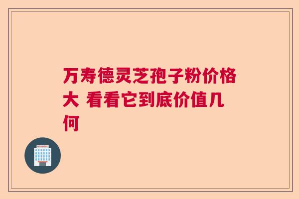 万寿德灵芝孢子粉价格大 看看它到底价值几何 万寿德灵芝孢子粉价格大 看看它到底价值几何