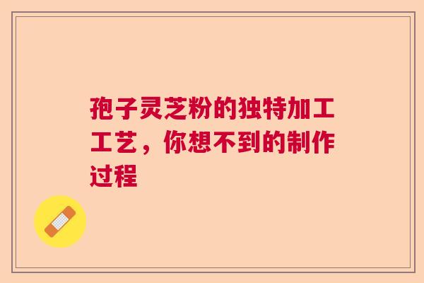 孢子灵芝粉的独特加工工艺,你想不到的制作过程 孢子灵芝粉的独特加工工艺,你想不到的制作过程