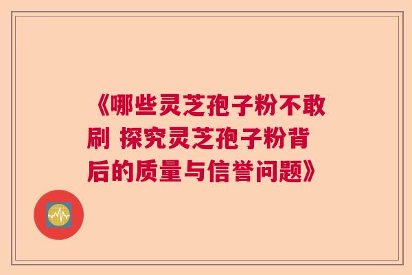 《哪些灵芝孢子粉不敢刷 探究灵芝孢子粉背后的质量与信誉问题》 《哪些灵芝孢子粉不敢刷 探究灵芝孢子粉背后的质量与信誉问题》