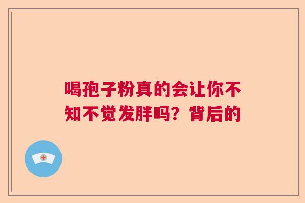 喝孢子粉真的会让你不知不觉发胖吗?背后的 喝孢子粉真的会让你不知不觉发胖吗?背后的