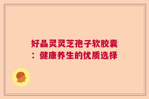 好晶灵灵芝孢子软胶囊:健康养生的优质选择 好晶灵灵芝孢子软胶囊:健康养生的优质选择
