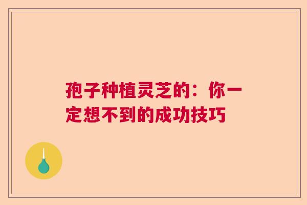 孢子种植灵芝的:你一定想不到的成功技巧 孢子种植灵芝的:你一定想不到的成功技巧