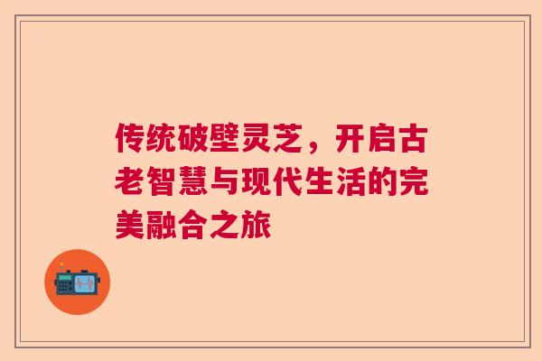 传统破壁灵芝,开启古老智慧与现代生活的完美融合之旅 传统破壁灵芝,开启古老智慧与现代生活的完美融合之旅
