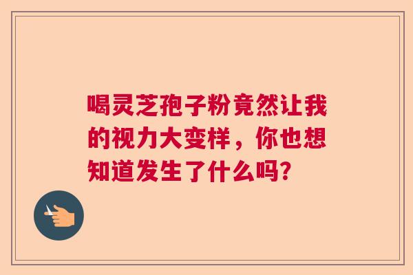 喝灵芝孢子粉竟然让我的视力大变样,你也想知道发生了什么吗? 喝灵芝孢子粉竟然让我的视力大变样,你也想知道发生了什么吗?