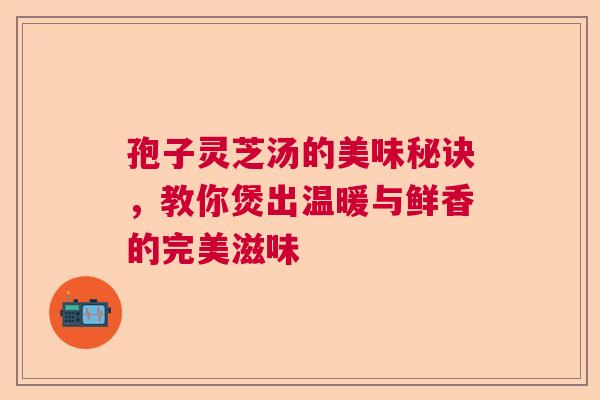 孢子灵芝汤的美味秘诀,教你煲出温暖与鲜香的完美滋味 孢子灵芝汤的美味秘诀,教你煲出温暖与鲜香的完美滋味
