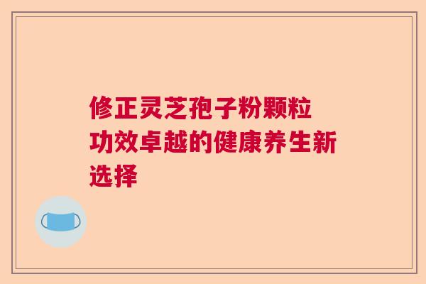 修正灵芝孢子粉颗粒 功效卓越的健康养生新选择 修正灵芝孢子粉颗粒 功效卓越的健康养生新选择
