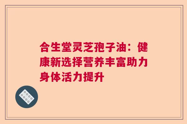 合生堂灵芝孢子油:健康新选择营养丰富助力身体活力提升 合生堂灵芝孢子油:健康新选择营养丰富助力身体活力提升