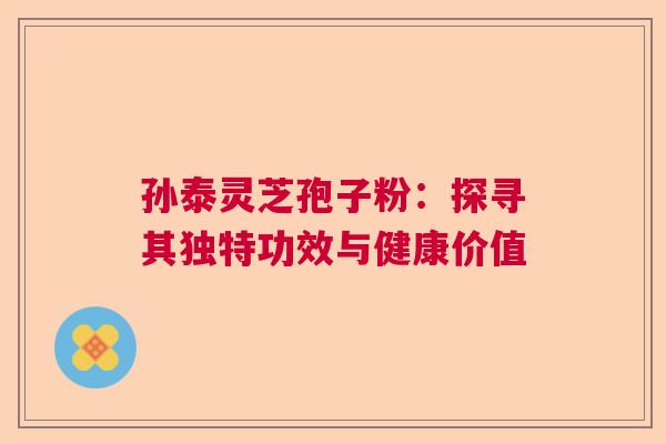 孙泰灵芝孢子粉:探寻其独特功效与健康价值 孙泰灵芝孢子粉:探寻其独特功效与健康价值