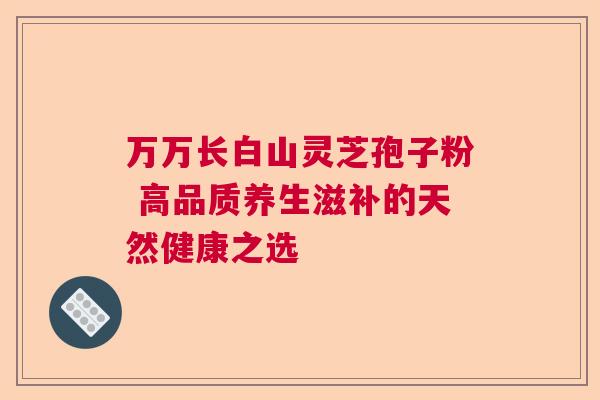 万万长白山灵芝孢子粉 高品质养生滋补的天然健康之选