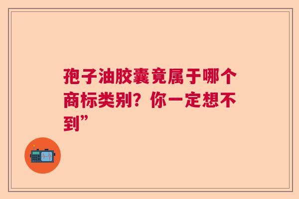 孢子油胶囊竟属于哪个商标类别?你一定想不到” 孢子油胶囊竟属于哪个商标类别?你一定想不到”