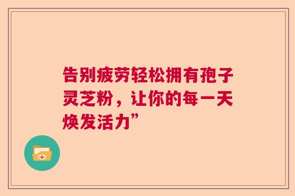 告别疲劳轻松拥有孢子灵芝粉,让你的每一天焕发活力” 告别疲劳轻松拥有孢子灵芝粉,让你的每一天焕发活力”