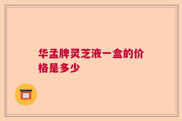华孟牌灵芝液一盒的价格是多少 华孟牌灵芝液一盒的价格是多少