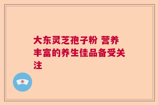 大东灵芝孢子粉 营养丰富的养生佳品备受关注 大东灵芝孢子粉 营养丰富的养生佳品备受关注