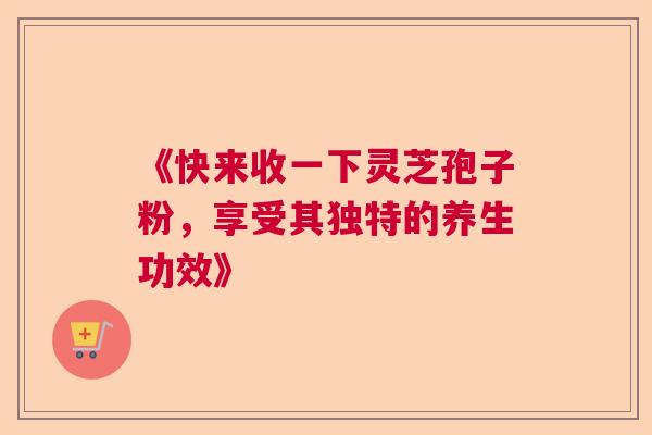《快来收一下灵芝孢子粉,享受其独特的养生功效》 《快来收一下灵芝孢子粉,享受其独特的养生功效》