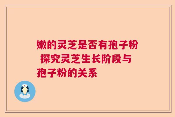 嫩的灵芝是否有孢子粉 探究灵芝生长阶段与孢子粉的关系 嫩的灵芝是否有孢子粉 探究灵芝生长阶段与孢子粉的关系