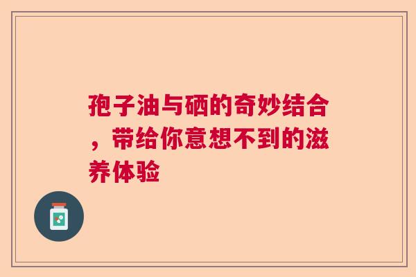 孢子油与硒的奇妙结合,带给你意想不到的滋养体验 孢子油与硒的奇妙结合,带给你意想不到的滋养体验