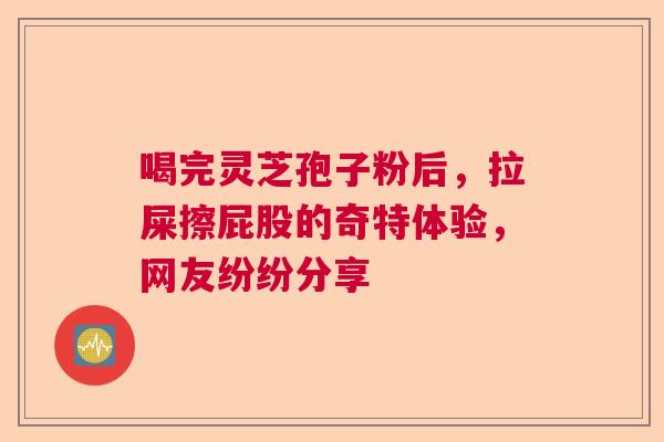 喝完灵芝孢子粉后,拉屎擦屁股的奇特体验,网友纷纷分享 喝完灵芝孢子粉后,拉屎擦屁股的奇特体验,网友纷纷分享