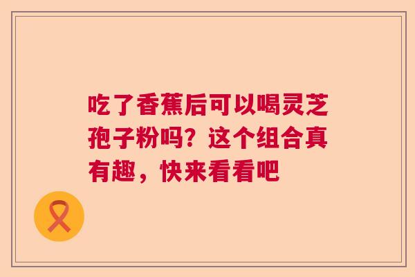 吃了香蕉后可以喝灵芝孢子粉吗?这个组合真有趣,快来看看吧 吃了香蕉后可以喝灵芝孢子粉吗?这个组合真有趣,快来看看吧