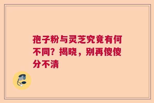 孢子粉与灵芝究竟有何不同?揭晓,别再傻傻分不清 孢子粉与灵芝究竟有何不同?揭晓,别再傻傻分不清