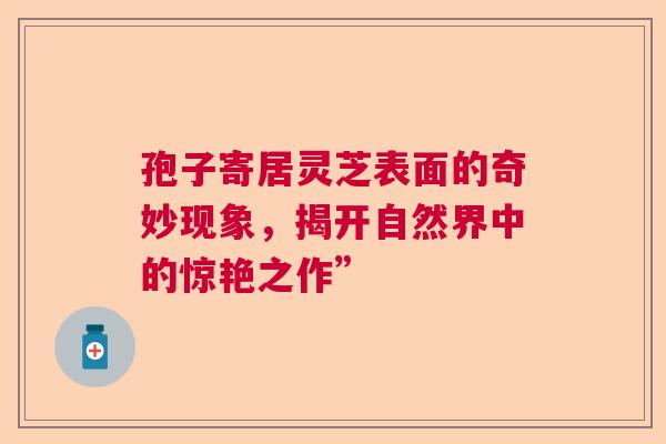 孢子寄居灵芝表面的奇妙现象,揭开自然界中的惊艳之作” 孢子寄居灵芝表面的奇妙现象,揭开自然界中的惊艳之作”