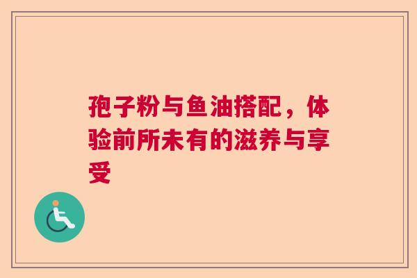 孢子粉与鱼油搭配,体验前所未有的滋养与享受 孢子粉与鱼油搭配,体验前所未有的滋养与享受