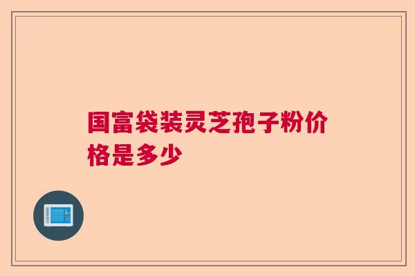 国富袋装灵芝孢子粉价格是多少 国富袋装灵芝孢子粉价格是多少