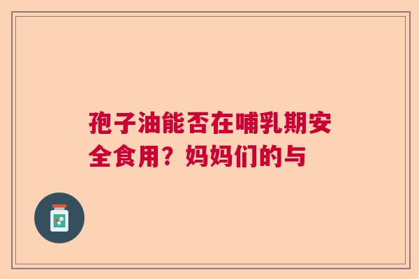 孢子油能否在哺乳期安全食用?妈妈们的与 孢子油能否在哺乳期安全食用?妈妈们的与