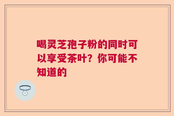 喝灵芝孢子粉的同时可以享受茶叶?你可能不知道的 喝灵芝孢子粉的同时可以享受茶叶?你可能不知道的