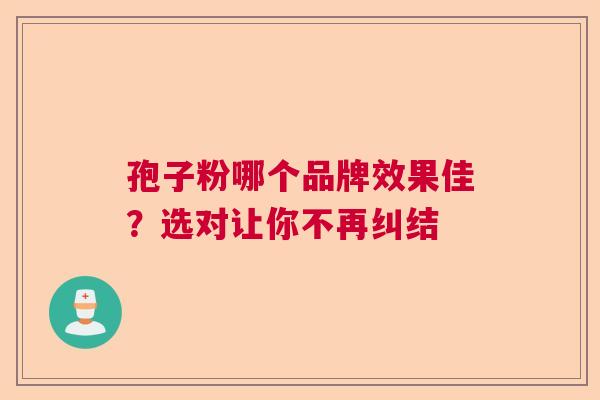 孢子粉哪个品牌效果佳?选对让你不再纠结 孢子粉哪个品牌效果佳?选对让你不再纠结