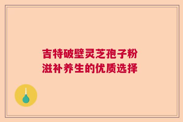 吉特破壁灵芝孢子粉 滋补养生的优质选择 吉特破壁灵芝孢子粉 滋补养生的优质选择