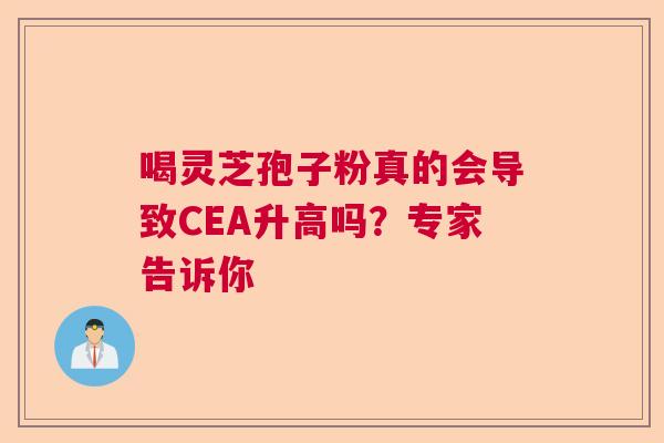 喝灵芝孢子粉真的会导致CEA升高吗?专家告诉你 喝灵芝孢子粉真的会导致CEA升高吗?专家告诉你