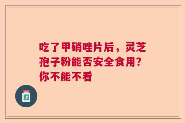 吃了甲硝唑片后,灵芝孢子粉能否安全食用?你不能不看 吃了甲硝唑片后,灵芝孢子粉能否安全食用?你不能不看
