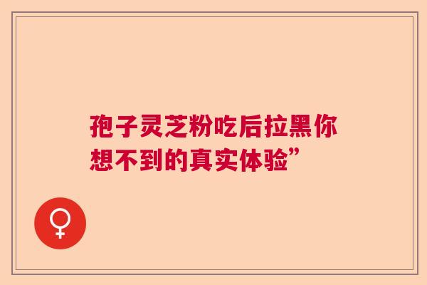 孢子灵芝粉吃后拉黑你想不到的真实体验” 孢子灵芝粉吃后拉黑你想不到的真实体验”