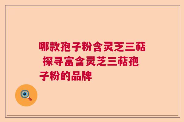 哪款孢子粉含灵芝三萜 探寻富含灵芝三萜孢子粉的品牌 哪款孢子粉含灵芝三萜 探寻富含灵芝三萜孢子粉的品牌
