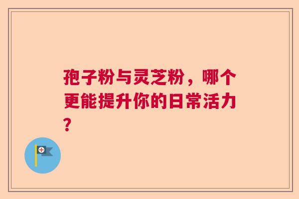 孢子粉与灵芝粉,哪个更能提升你的日常活力? 孢子粉与灵芝粉,哪个更能提升你的日常活力?