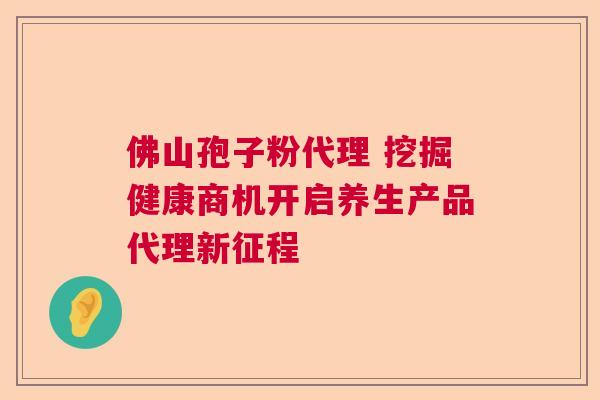 佛山孢子粉代理 挖掘健康商机开启养生产品代理新征程 佛山孢子粉代理 挖掘健康商机开启养生产品代理新征程