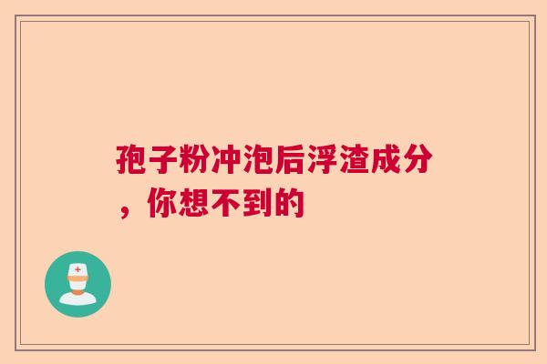 孢子粉冲泡后浮渣成分,你想不到的 孢子粉冲泡后浮渣成分,你想不到的