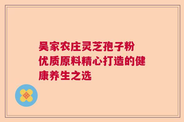 吴家农庄灵芝孢子粉 优质原料精心打造的健康养生之选 吴家农庄灵芝孢子粉 优质原料精心打造的健康养生之选