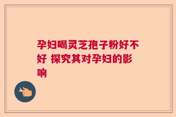 孕妇喝灵芝孢子粉好不好 探究其对孕妇的影响 孕妇喝灵芝孢子粉好不好 探究其对孕妇的影响