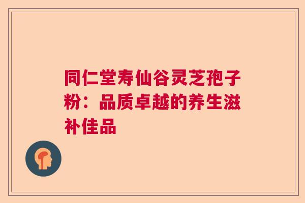 同仁堂寿仙谷灵芝孢子粉:品质卓越的养生滋补佳品 同仁堂寿仙谷灵芝孢子粉:品质卓越的养生滋补佳品